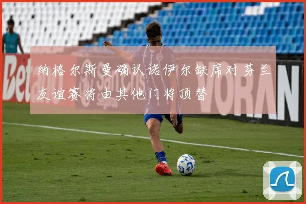 纳格尔斯曼确认诺伊尔缺席对芬兰友谊赛将由其他门将顶替