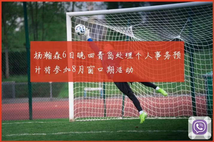 杨瀚森6日晚回青岛处理个人事务预计将参加8月窗口期活动