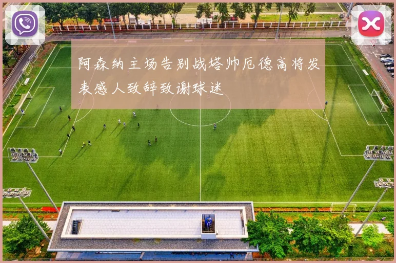 阿森纳主场告别战塔帅厄德高将发表感人致辞致谢球迷