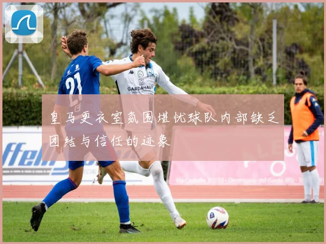皇马更衣室氛围堪忧球队内部缺乏团结与信任的迹象