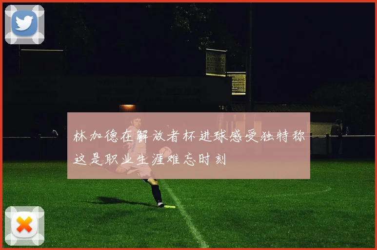 林加德在解放者杯进球感受独特称这是职业生涯难忘时刻