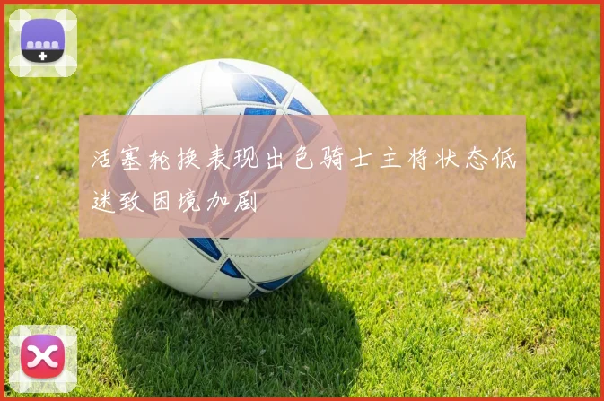活塞轮换表现出色骑士主将状态低迷致困境加剧