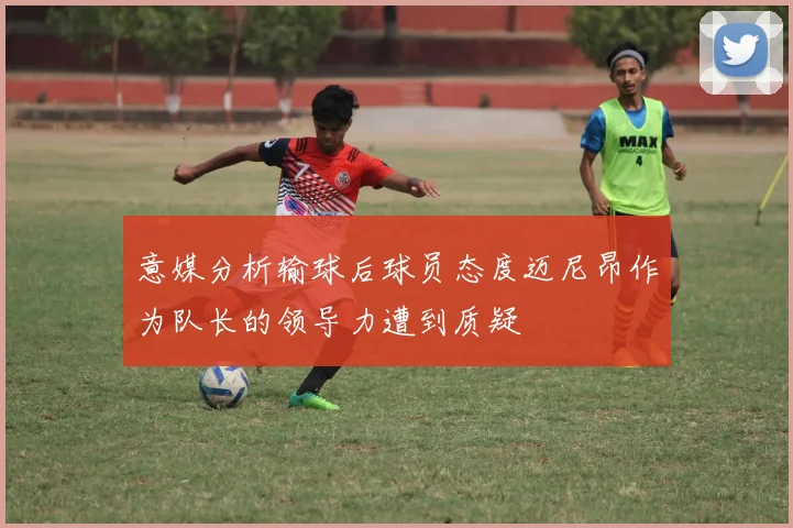 意媒分析输球后球员态度迈尼昂作为队长的领导力遭到质疑