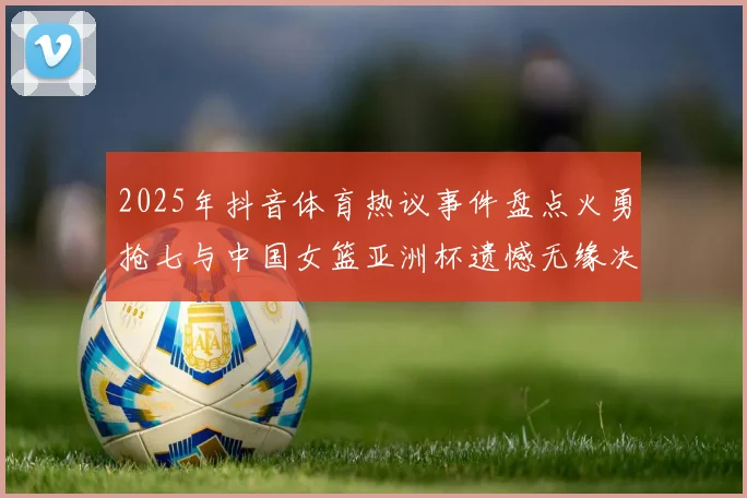 2025年抖音体育热议事件盘点火勇抢七与中国女篮亚洲杯遗憾无缘决赛