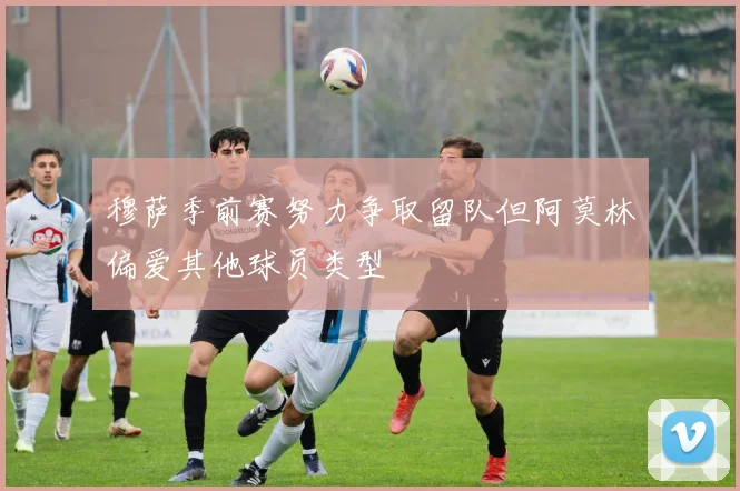 穆萨季前赛努力争取留队但阿莫林偏爱其他球员类型