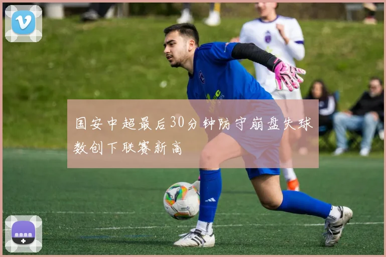 国安中超最后30分钟防守崩盘失球数创下联赛新高