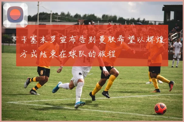 卡塞米罗宣布告别曼联希望以辉煌方式结束在球队的旅程