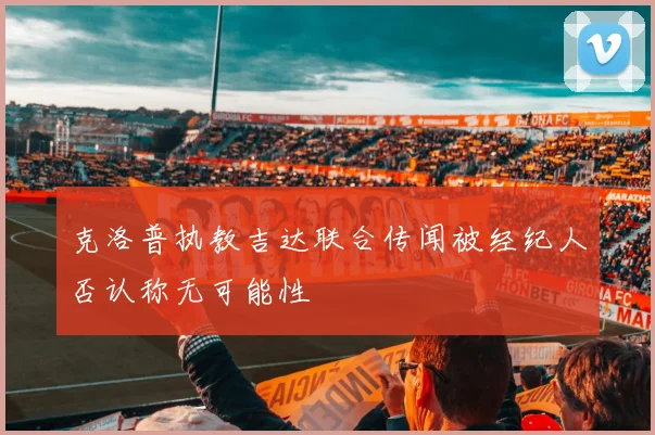 克洛普执教吉达联合传闻被经纪人否认称无可能性